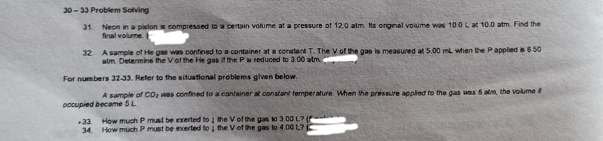 30 - 33 Problem Solving
Neon in a piston is compressed to a certain volume at a pressure of 12.0 atm. Its original volume was 10.0 L at 10.0 atm. Find the
final volume.
31.
32
A sample of He gas was confined to a container at a constant T. The V of the gas is measured at 5.00 mL when the P applied is 650
atm. Determine the V of the He gas it the P is reduced to 3.00 atm.
For numbers 32-33. Reler to the situational problems given below.
A sample of CO2 was confined to a container at constant termperalure. When the pressure applied to the gas was 6 atm, the volume it
DCcupied became 5L
How much P must be exerted to 1 the V of the gas lo 3.00 L? (F
How much P must be exerted to 1 the V of the gas to 4,00 L? (C
33.
34,
