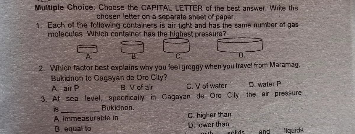 Multiple Choice: Choose the CAPITAL LETTER of the best answer. Write the
chosen letter on a separate sheet of paper.
1. Each of the following containers is air tight and has the same number of gas
molecules. Which container has the highest pressure?
D.
2. Which factor best explains why you feel groggy when you travel from Maramag,
Bukidnon to Cagayan de Oro City?
A. air P
B. V of air
C.V of water
D. water P
3. At sea level, specifically in Cagayan de Oro City, the air pressure
is
Bukidnon.
C. higher than
A. immeasurable in
D. lower than
solids
B. equal to
and
liquids
Mith
