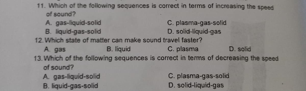 11. Which of the following sequences is correct in terms of increasing the speed
of sound?
A. gas-liquid-solid
B. liquid-gas-solid
C. plasma-gas-solid
D. solid-liquid-gas
12. Which state of matter can make sound travel faster?
A. gas
B. liquid
C. plasma
D. solid
13. Which of the following sequences is correct in terms of decreasing the speed
of sound?
A. gas-liquid-solid
B. liquid-gas-solid
C. plasma-gas-solid
D. solid-liquid-gas
