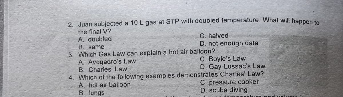 2. Juan subjected a 10 L gas at STP with doubled temperature. What will hapnen
the final V?
A. doubled
B. same
C. halved
D. not enough data
3. Which Gas Law can explain a hot air balloon?
A. Avogadro's Law
B. Charles' Law
C. Boyle's Law
D. Gay-Lussac's Law
4. Which of the following examples demonstrates Charles' Law?
C. pressure cooker
D. scuba diving
A. hot air balloon
B. lungs
