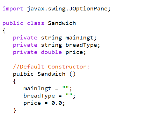 import javax.swing.JOptionPane;
public class Sandwich
{
private string mainIngt;
private string breadType;
private double price;
//Default Constructor:
pulbic Sandwich ()
{
mainIngt
breadType = "";
price = 0.0;
}
II II.
II II
