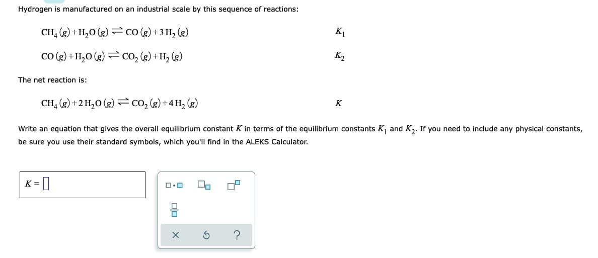 Hydrogen is manufactured on an industrial scale by this sequence of reactions:
CH4 (g) + H₂O(g) = CO (g) + 3 H₂ (g)
K2
CO(g) + H₂O(g) = CO₂ (g) + H₂ (g)
The net reaction is:
K
CH4 (g) + 2 H₂O(g) = CO₂ (g) + 4H₂ (g)
Write an equation that gives the overall equilibrium constant K in terms of the equilibrium constants K₁ and K₂. If you need to include any physical constants,
be sure you use their standard symbols, which you'll find in the ALEKS Calculator.
K=
00
ロ・ロ
?
K₁