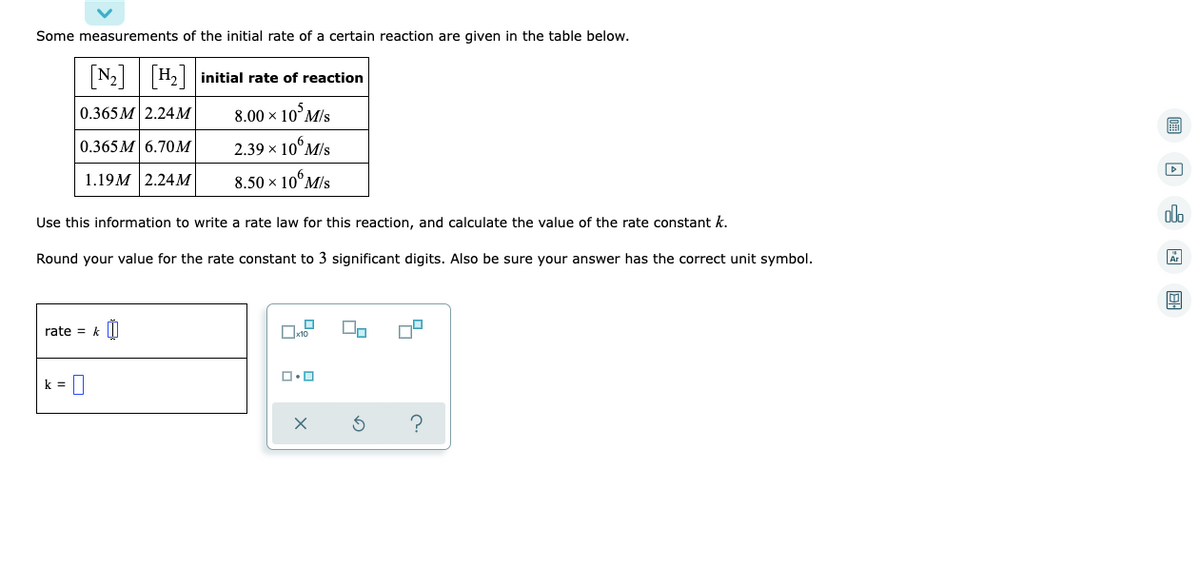 Some measurements of the initial rate of a certain reaction are given in the table below.
[N₂] [H₂] initial rate of reaction
0.365 M 2.24M
8.00 × 10 M/s
0.365M 6.70M
2.39 × 10% M/s
1.19M 2.24M
8.50 × 10 M/s
Use this information to write a rate law for this reaction, and calculate the value of the rate constant k.
Round your value for the rate constant to 3 significant digits. Also be sure your answer has the correct unit symbol.
0
rate = k
k=
x10
ロ・ロ
x
2
00
?
A37 8.