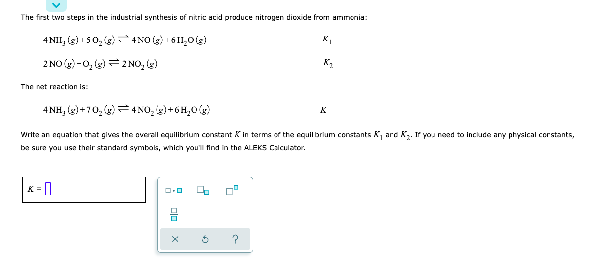 The first two steps in the industrial synthesis of nitric acid produce nitrogen dioxide from ammonia:
4 NH3(g) +50₂ (g) 4 NO(g) + 6H₂O(g)
K₁
K₂
2 NO(g) + O₂(g) 2 NO₂ (g)
The net reaction is:
4 NH3(g) +70₂ (g)
4NO₂(g) + 6H₂O(g)
K
Write an equation that gives the overall equilibrium constant K in terms of the equilibrium constants K₁ and K₂. If you need to include any physical constants,
be sure you use their standard symbols, which you'll find in the ALEKS Calculator.
K =
-0
ロ・ロ 00
x
c.