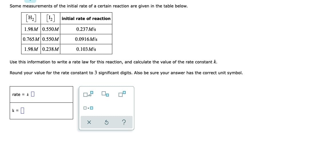 Some measurements of the initial rate of a certain reaction are given in the table below.
[¹₂] [¹2] initial rate of reaction
1.98M 0.550M
0.237 M/s
0.765M 0.550M
0.0916M/s
1.98M 0.238M
0.103 M/s
Use this information to write a rate law for this reaction, and calculate the value of the rate constant k.
Round your value for the rate constant to 3 significant digits. Also be sure your answer has the correct unit symbol.
rate = k
ロ・ロ
k =
0
S ?
X