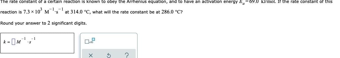 The rate constant of a certain reaction is known to obey the Arrhenius equation, and to have an activation energy Ea-69.0 kJ/mol. If the rate constant of this
reaction is 7.3 × 10³ M
-1 -1
'S
at 314.0 °C, what will the rate constant be at 286.0 °C?
Round your answer to 2 significant digits.
1 -1
k= -M
S
?
0x2
X
3