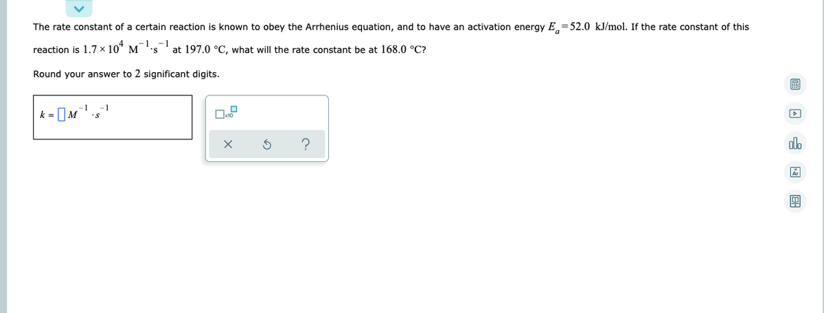 The rate constant of a certain reaction is known to obey the Arrhenius equation, and to have an activation energy E=52.0 kJ/mol. If the rate constant of this
-1 -1
reaction is 1.7 × 10+ M's
at 197.0 °C, what will the rate constant be at 168.0 °C?
Round your answer to 2 significant digits.
k = □M
-1
5
?
0
xno
圖□ □ □