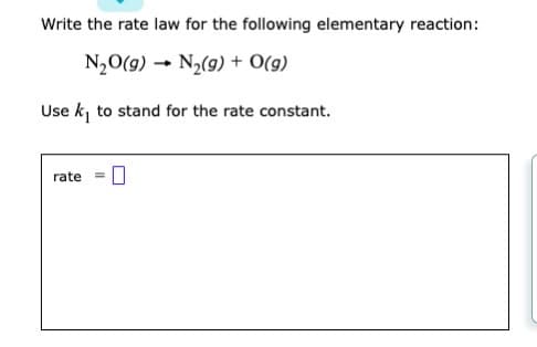 ### Writing the Rate Law for an Elementary Reaction

**Problem Statement:**
Write the rate law for the following elementary reaction:

\[ \text{N}_2\text{O}(g) \rightarrow \text{N}_2(g) + \text{O}(g) \]

Use \( k_1 \) to stand for the rate constant.

**Rate Law:**

The rate law for an elementary reaction can be written based on the stoichiometry of the reactants in the balanced chemical equation. Since the provided reaction is an elementary reaction, the rate law can be directly written as:

\[ \text{rate} = k_1 [\text{N}_2\text{O}] \]

Here, \( [\text{N}_2\text{O}] \) represents the concentration of nitrous oxide in the gas phase, and \( k_1 \) is the rate constant for this reaction. The rate law indicates that the rate of the reaction is directly proportional to the concentration of the reactant \( \text{N}_2\text{O} \).

**Note:**
In the given problem, there are no graphs or diagrams that need further explanation. The visual content primarily consists of text and chemical equations, forming part of the problem statement.