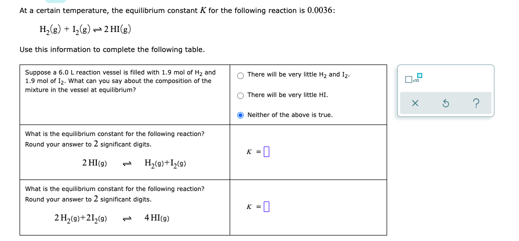 At a certain temperature, the equilibrium constant K for the following reaction is 0.0036:
H₂(g) + 1₂(g) → 2 HI(g)
Use this information to complete the following table.
O There will be very little H₂ and I2.
Suppose a 6.0 L reaction vessel is filled with 1.9 mol of H₂ and
1.9 mol of I₂. What can you say about the composition of the
mixture in the vessel at equilibrium?
O There will be very little HI.
ONeither of the above is true.
What is the equilibrium constant for the following reaction?
Round your answer to 2 significant digits.
K =
2 HI(g)
H₂(9)+1₂(9)
What is the equilibrium constant for the following reaction?
Round your answer to 2 significant digits.
K =
2 H₂(g) +21₂(g)
4 HI(g)
0x10
?