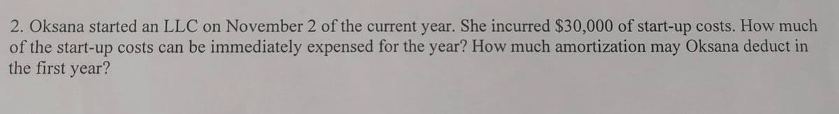 2. Oksana started an LLC on November 2 of the current year. She incurred $30,000 of start-up costs. How much
of the start-up costs can be immediately expensed for the year? How much amortization may Oksana deduct in
the first year?