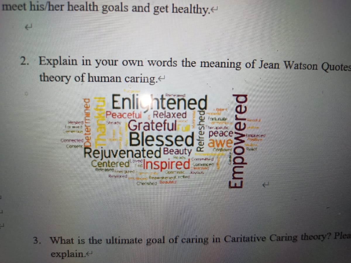 meet his/her health goals and get healthy.
2. Explain in your own words the meaning of Jean Watson Quotes
theory of human caring.
Enli htened
Peaceful Relaxed
Grateful
Blessedawe
реаce
Lonneced
Rejuvenated Beauty
Centered
Inspired
Cwshe B r
3. What is the ultimate goal of caring in Caritative Caring theory? Plea
explain.
Determined
Thankful
Empowered

