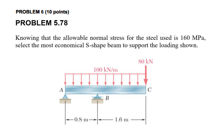 PROBLEM 6 (10 points)
PROBLEM 5.78
Knowing that the allowable normal stress for the steel used is 160 MPa,
select the most economical S-shape beam to support the loading shown.
80 kN
100 kN/m
A
C
B
- 0,8 m-
1.6 m
