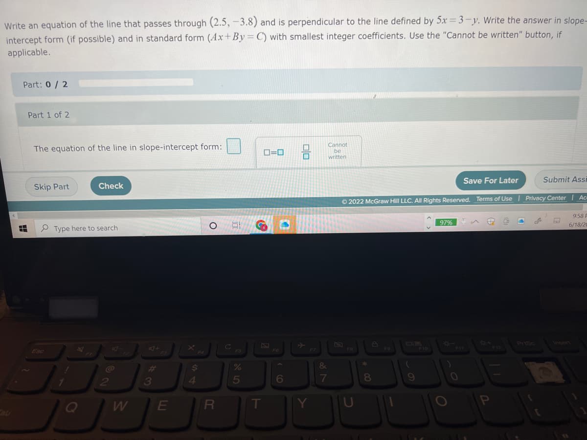 **Topic: Writing Equations of Perpendicular Lines**

### Problem:
Write an equation of the line that passes through (2.5, -3.8) and is perpendicular to the line defined by \(5x = 3 - y\). Write the answer in slope-intercept form (if possible) and in standard form (\(Ax + By = C\)) with smallest integer coefficients. Use the "Cannot be written" button, if applicable.

**Part: 0 / 2**

#### Part 1 of 2
**Task:**
The equation of the line in slope-intercept form:

**Options:**
[Input box] \(\square \)  
Checkbox: [ ] Cannot be written

**Action Buttons:**
- **Skip Part**
- **Check**
- **Save For Later**
- **Submit Assignment**

---

#### Explanation:

To solve this problem, we need to:

1. **Determine the slope of the given line:**
   The given line equation is \(5x = 3 - y\). First, we rearrange it into slope-intercept form \(y = mx + b\).

   \[
   y = -5x + 3 
   \]

   So, the slope \(m_{\text{given}}\) of the given line is \(-5\).

2. **Find the slope of the perpendicular line:**
   Perpendicular lines have slopes that are negative reciprocals of each other.

   \[
   m_{\text{perpendicular}} = \frac{1}{5}
   \]

3. **Use the slope-intercept form equation:**
   Use the point-slope form equation \( (y - y_1 = m(x - x_1)) \) with the point \((2.5, -3.8)\) and slope \(\frac{1}{5}\).

   \[
   y + 3.8 = \frac{1}{5}(x - 2.5)
   \]

4. **Convert to slope-intercept form:**
   \[
   y + 3.8 = \frac{1}{5}x - \frac{2.5}{5}
   \]
   \[
   y + 3.8 = \frac{1}{5}x - 0.5
   \]
   \[
   y = \frac{1}{5}x - 0.