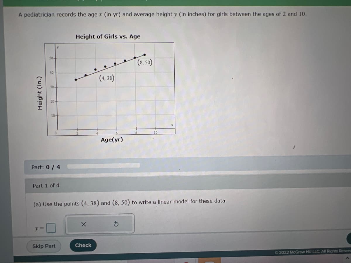 ### Growth Analysis of Girls Between Ages 2 and 10

A pediatrician records the age \( x \) (in years) and average height \( y \) (in inches) for girls between the ages of 2 and 10. The data is visualized in a graph titled **Height of Girls vs. Age**.

#### Graph Explanation:
The horizontal axis (x-axis) represents the age of the girls in years (Age(yr)), ranging from 0 to 10 years.
The vertical axis (y-axis) represents their height in inches (Height (in.)), ranging from 10 to 55 inches.

The graph features several data points (black dots) plotted on the chart, illustrating the relationship between age and height. Two specific data points are labeled on the graph:
- At age 4, the height is 38 inches, marked as (4, 38).
- At age 8, the height is 50 inches, marked as (8, 50).

#### Problem:
The task is to use the points (4, 38) and (8, 50) to write a linear model for these data.

#### Part 1 of 4:
(a) Calculate the linear model \( y = mx + b \).

To calculate the slope (\( m \)) of the line that passes through these points, use the formula:
\[ m = \frac{y_2 - y_1}{x_2 - x_1} \]

Detailed explanation on the graph and step-by-step solutions to follow. Complete the parts to understand and complete the model correctly.

#### Instructions:
- Use provided fields to calculate and input your equation.
- Check each step for accuracy.

© 2022 McGraw Hill LLC. All Rights Reserved.