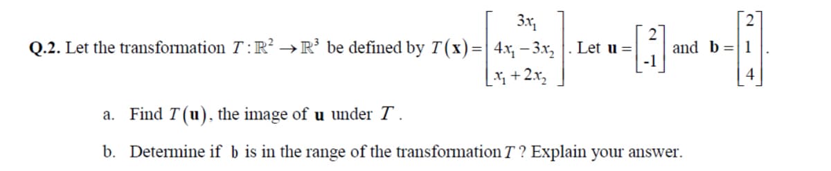 3x
Q.2. Let the transformation T :R² →R’ be defined by T(x)=| 4x, – 3.x, | . Let u =|
and b =|1
[ +2x,
a. Find T(u), the image of u under T .
b. Determine if b is in the range of the transformation T? Explain your answer.
