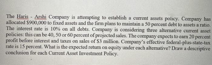 The Haris - Arshi Company is attempting to establish a current assets polıcy. Company has
allocated $900,000 to fixed assets and the firm plans to maintain a 50 percent debt to assets a ratio.
The interest rate is 10% on all debts. Company is considering three alternative current asset
policies: this can be 40, 50 or 60 percent of projected sales. The company expects to earn 20 percent
profit before interest and taxes on sales of $3 million. Company's effective federal-plus-state-tax
rate is 15 percent. What is the expected return on equity under each alternative? Drawa descriptive
conclusion for each Current ASset Investment Policy.
