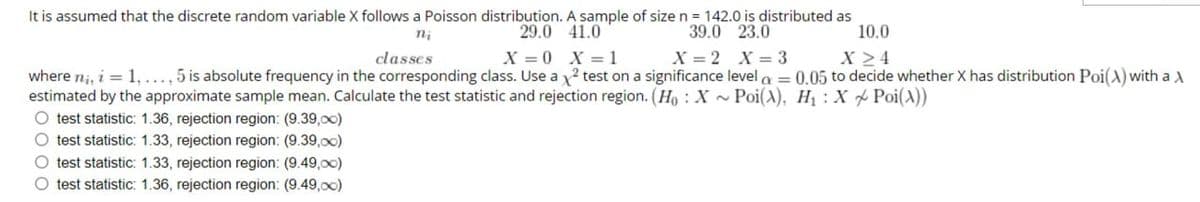 It is assumed that the discrete random variable X follows a Poisson distribution. A sample of size n = 142.0 is distributed as
ni
classes
29.0 41.0
X=0 X=1
39.0 23.0
X=2 X=3
10.0
X≥4
where ni, i = 1,..., 5 is absolute frequency in the corresponding class. Use a x2 test on a significance level = 0.05 to decide whether X has distribution Poi(A) with a A
estimated by the approximate sample mean. Calculate the test statistic and rejection region. (H: X~Poi(A), H₁: X Poi(A))
O test statistic: 1.36, rejection region: (9.39,00)
O test statistic: 1.33, rejection region: (9.39,00)
O test statistic: 1.33, rejection region: (9.49,00)
O test statistic: 1.36, rejection region: (9.49,00)