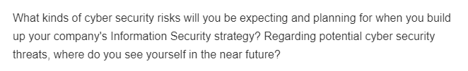 What kinds of cyber security risks will you be expecting and planning for when you build
up your company's Information Security strategy? Regarding potential cyber security
threats, where do you see yourself in the near future?