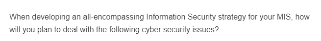 When developing an all-encompassing Information Security strategy for your MIS, how
will you plan to deal with the following cyber security issues?