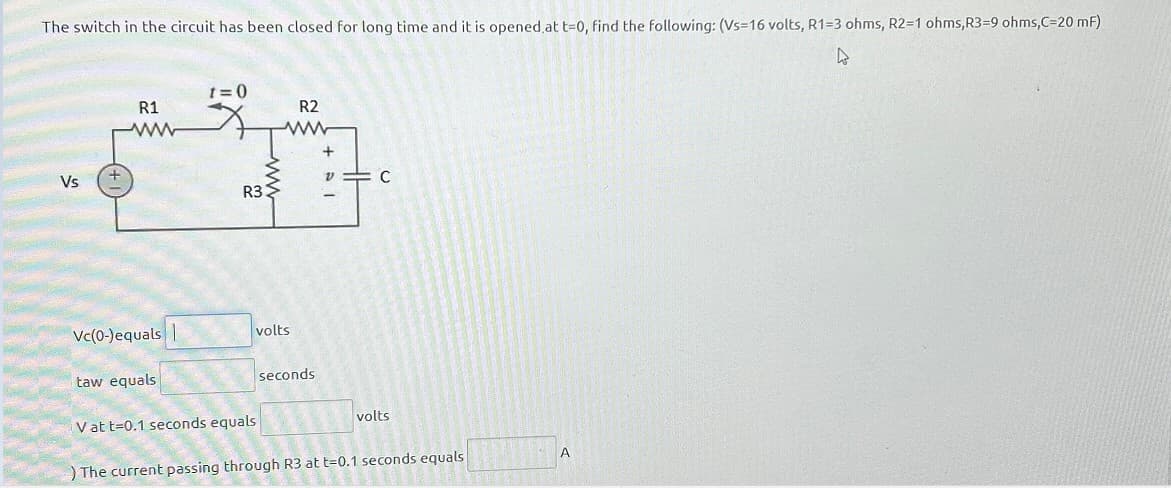 The switch in the circuit has been closed for long time and it is opened at t=0, find the following: (Vs=16 volts, R1=3 ohms, R2=1 ohms, R3=9 ohms,C=20 mF)
4
Vs
R1
ww
Vc(0-)equals |
taw equals
t=0
R33
R2
www
volts
V at t=0.1 seconds equals
seconds
+
v=C
volts
The current passing through R3 at t=0.1 seconds equals
A