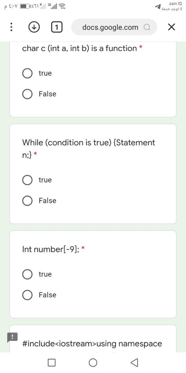 zain IQ
docs.google.com Q
char c (int a, int b) is a function
true
O False
While (condition is true) {Statement
n;}
*
true
O False
Int number[-9]; *
true
False
#include<iostream>using namespace
