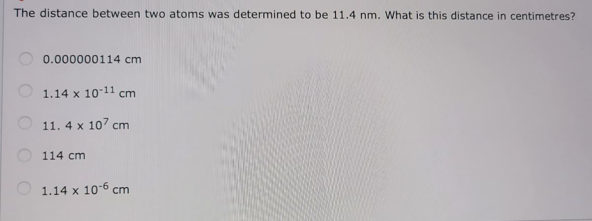 The distance between two atoms was determined to be 11.4 nm. What is this distance in centimetres?
0.000000114 cm
1.14 x 10-11 cm
11. 4 x 107 cm
114 cm
1.14 x 10-6 cm
