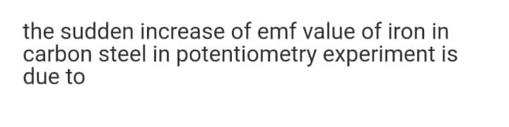 the sudden increase of emf value of iron in
carbon steel in potentiometry experiment is
due to
