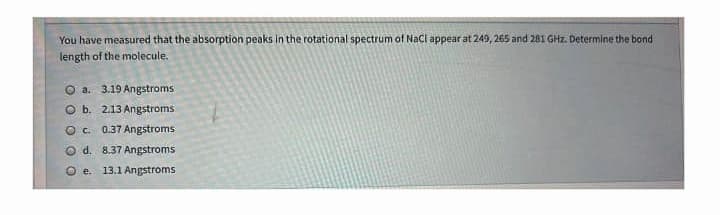 You have measured that the absorption peaks in the rotational spectrum of Nacl appear at 249, 265 and 281 GHz. Determine the bond
length of the molecule.
O a. 3.19 Angstroms
O b. 2.13 Angstroms
O c. 0.37 Angstroms
O d. 8.37 Angstroms
O e. 13.1 Angstroms
