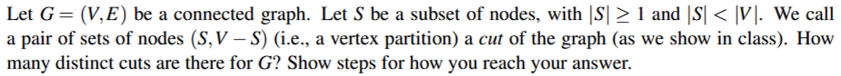 Let G= (V,E) be a connected graph. Let S be a subset of nodes, with |S| > 1 and |S| < |V|. We call
a pair of sets of nodes (S,V – S) (i.e., a vertex partition) a cut of the graph (as we show in class). How
many distinct cuts are there for G? Show steps for how you reach your answer.
