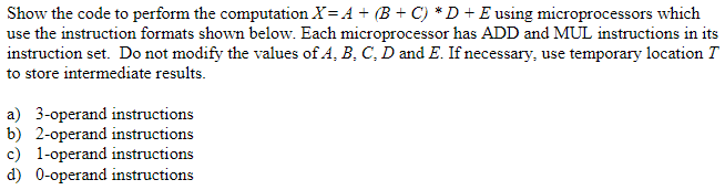 Show the code to perform the computation X=A + (B + C) *D + E using microprocessors which
use the instruction formats shown below. Each microprocessor has ADD and MUL instructions in its
instruction set. Do not modify the values of A, B, C, D and E. If necessary, use temporary location T
to store intermediate results.
a) 3-operand instructions
b) 2-operand instructions
c) 1-operand instructions
d) 0-operand instructions
