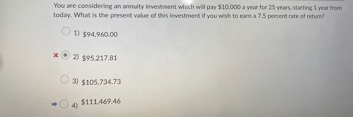 You are considering an annuity investment which will pay $10,000 a year for 25 years, starting 1 year from
today. What is the present value of this investment if you wish to earn a 7.5 percent rate of return?
1) $94,960.00
x
2) $95,217.81
3) $105,734.73
$111,469.46