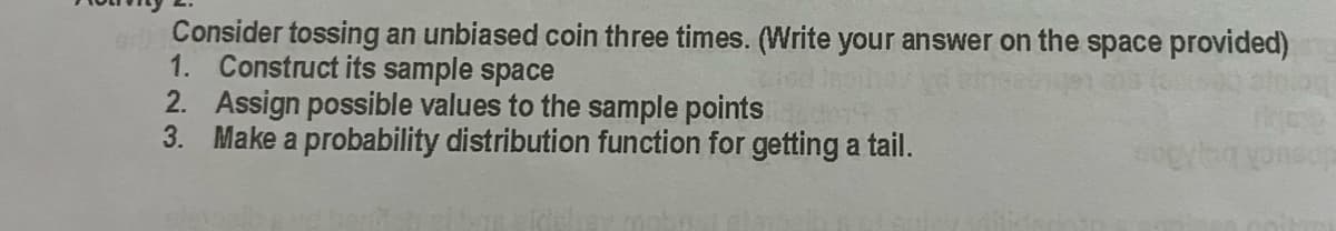 Consider tossing an unbiased coin three times. (Write your answer on the space provided)
1. Construct its sample space
2. Assign possible values to the sample points
3. Make a probability distribution function for getting a tail.
nsuck beo
