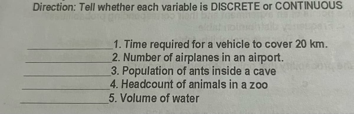 Direction: Tell whether each variable is DISCRETE or CONTINUOUS
1. Time required for a vehicle to cover 20 km.
2. Number of airplanes in an airport.
3. Population of ants inside a cave
4. Headcount of animals in a zoo
5. Volume of water
