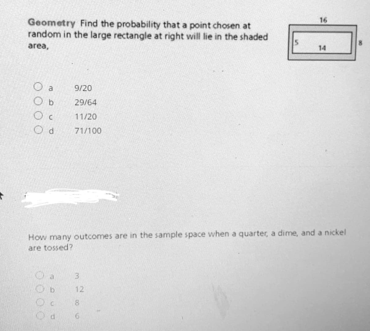 16
Geometry Find the probability that a point chosen at
random in the large rectangle at right will lie in the shaded
area,
14
a
9/20
O b
29/64
11/20
71/100
How many outcomes are in the sample space when a quarter, a dime, and a nickel
are tossed?
13.
12
9.
OO O0
