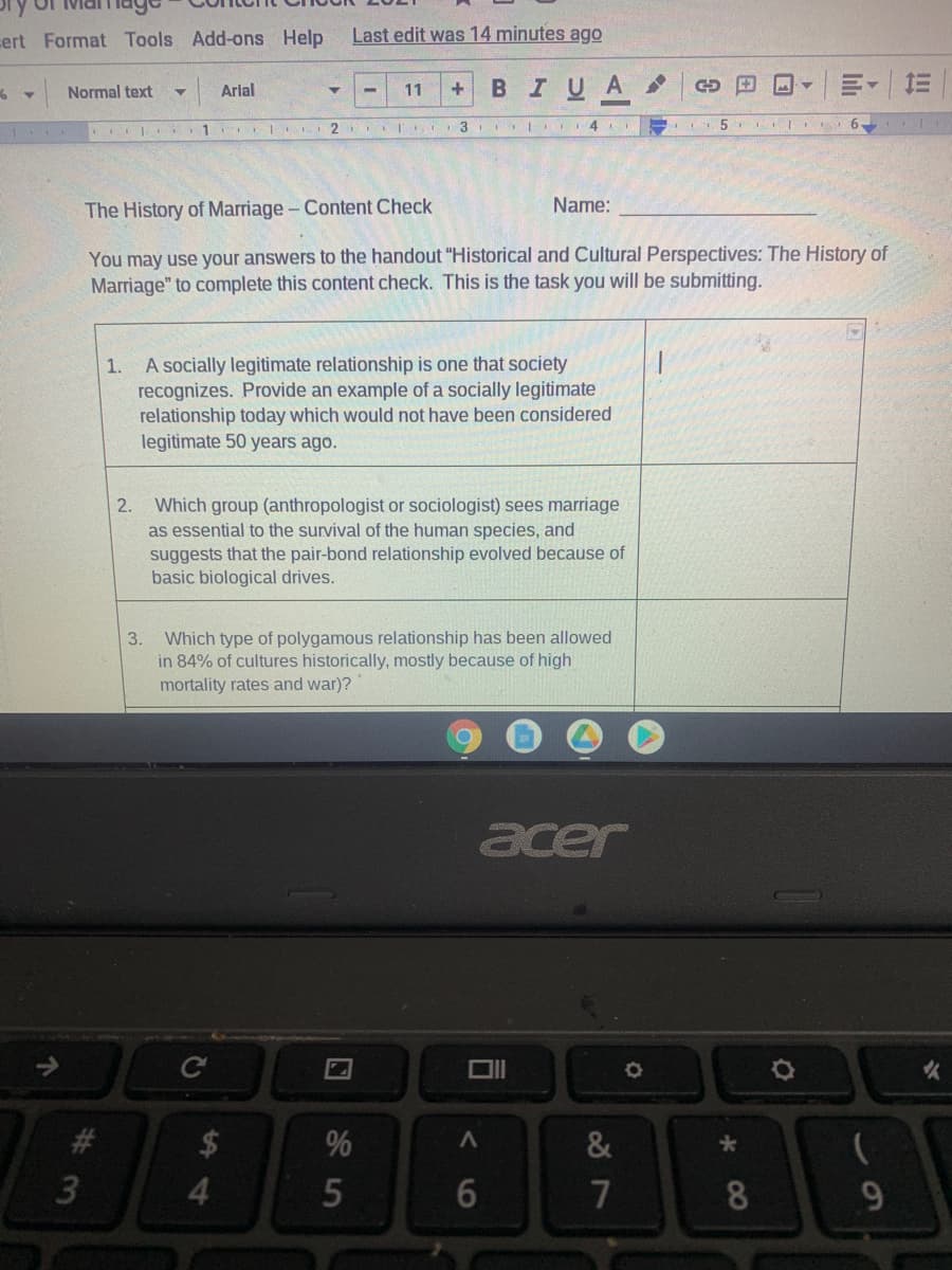 cert Format Tools Add-ons Help
Last edit was 14 minutes ago
Arlal
BIUA
三
Normal text
11
3 I.
4
5
AII 6
1
The History of Marriage- Content Check
Name:
You may use your answers to the handout "Historical and Cultural Perspectives: The History of
Marriage" to complete this content check. This is the task you will be submitting.
A socially legitimate relationship is one that society
recognizes. Provide an example of a socially legitimate
relationship today which would not have been considered
legitimate 50 years ago.
1.
Which group (anthropologist or sociologist) sees marriage
as essential to the survival of the human species, and
suggests that the pair-bond relationship evolved because of
basic biological drives.
2.
Which type of polygamous relationship has been allowed
in 84% of cultures historically, mostly because of high
3.
mortality rates and war)?
acer
火
#3
2$
%
&
3
5
7
8.
60
司
