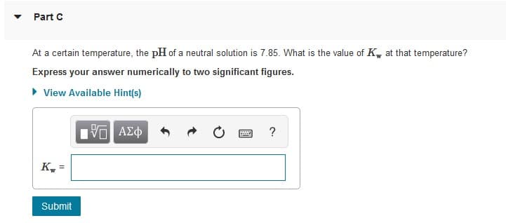 Part C
At a certain temperature, the pH of a neutral solution is 7.85. What is the value of K, at that temperature?
Express your answer numerically to two significant figures.
• View Available Hint(s)
?
K.
Submit
