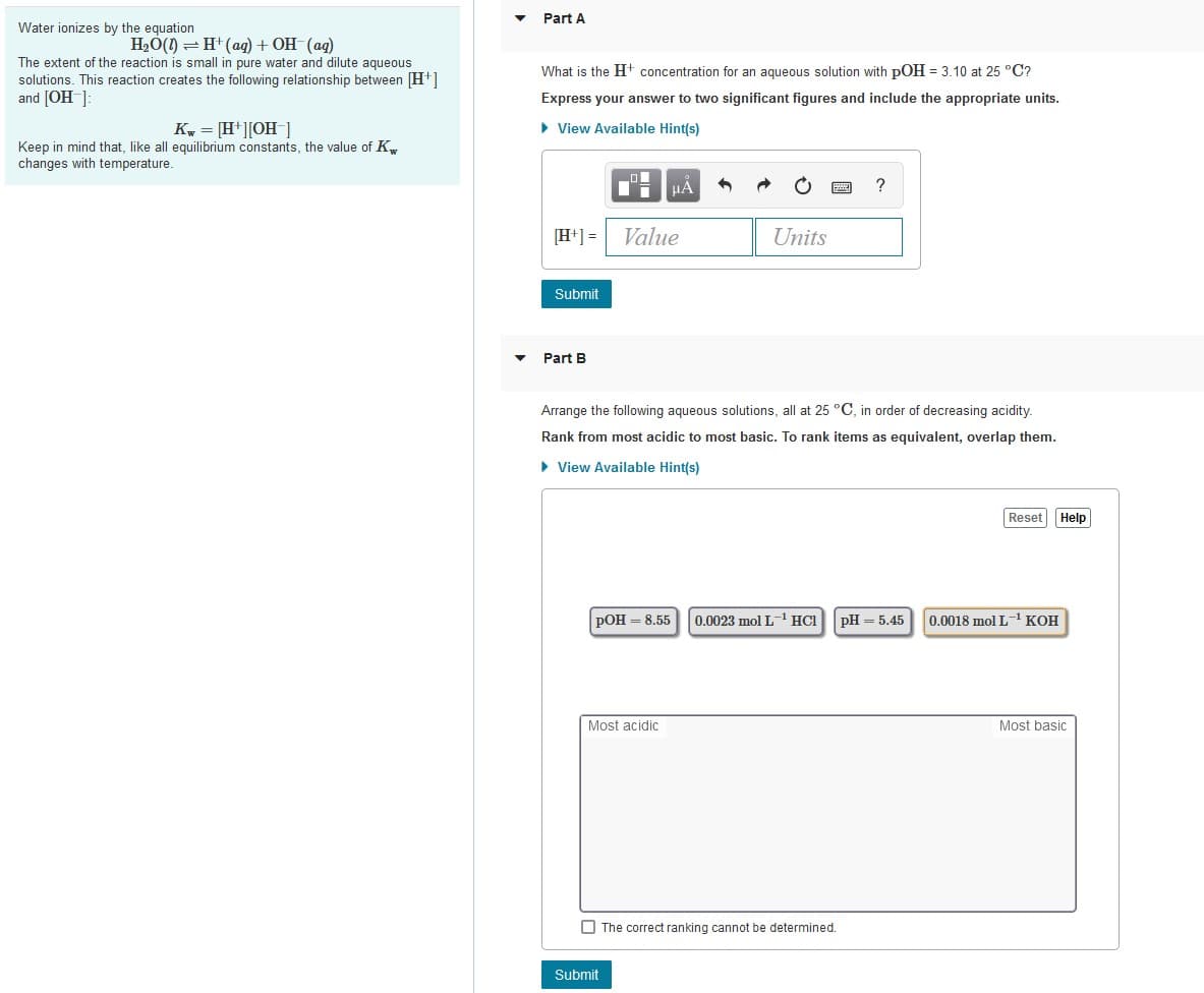 Part A
Water ionizes by the equation
H2Ó(1) = H (ag) + OH (ag)
The extent of the reaction is small in pure water and dilute aqueous
solutions. This reaction creates the following relationship between [H+]
and [OH-]:
What is the H+ concentration for an aqueous solution with pOH = 3.10 at 25 °C?
Express your answer to two significant figures and include the appropriate units.
Kw = [H*][OH ]
• View Available Hint(s)
Keep in mind that, like all equilibrium constants, the value of K,
changes with temperature.
?
[H+] =
Value
Units
Submit
Part B
Arrange the following aqueous solutions, all at 25 °C, in order of decreasing acidity.
Rank from most acidic to most basic. To rank items as equivalent, overlap them.
• View Available Hint(s)
Reset
Help
РОН — 8.55
0.0023 mol L1 HC1PH = 5.45
0.0018 mol L KOH
Most acidic
Most basic
O The correct ranking cannot be determined.
Submit
