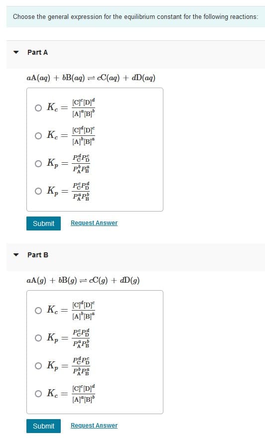 Choose the general expression for the equilibrium constant for the following reactions:
Part A
aA(aq) + bB(aq) = cC(aq) + dD(aq)
[CD]ª
[A]*[B]°
O K =
O K :
O K :
%3D
P P
PEPS
O K :
%3D
Submit
Request Answer
Part B
aA(g) + bB(g) = cC(g) + dD(g)
O K.
%3D
PEPS
O K :
PPS
O K,
P P
O K.
[A]*[B]°
Submit
Request Answer
