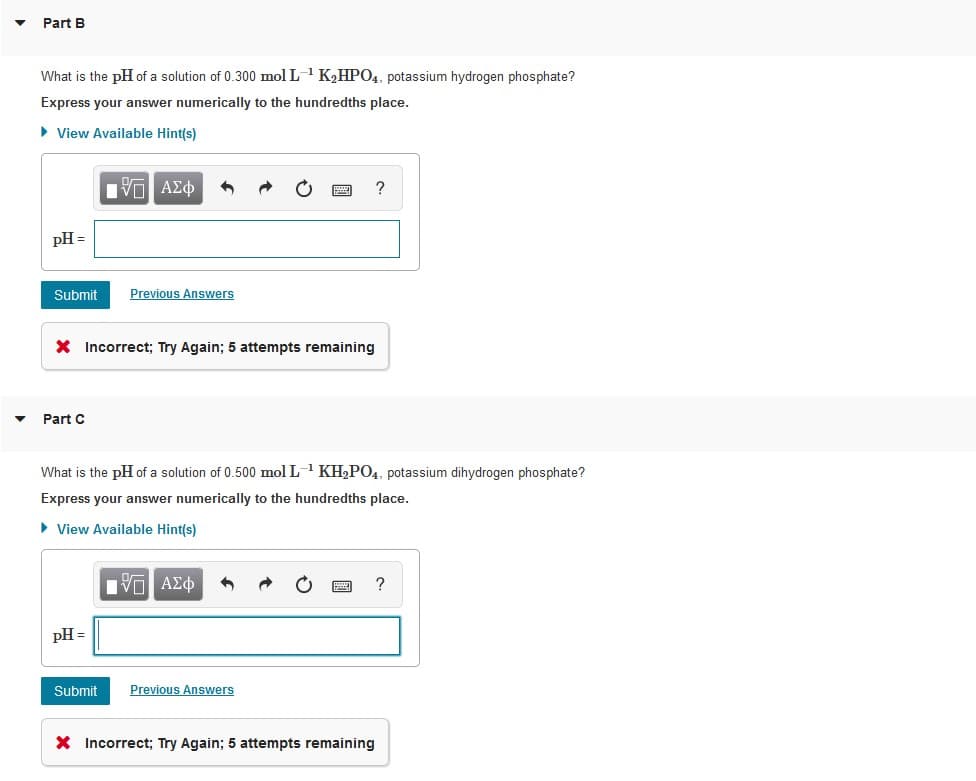 Part B
What is the pH of a solution of 0.300 mol L-1 K2HP04, potassium hydrogen phosphate?
Express your answer numerically to the hundredths place.
• View Available Hint(s)
Hν ΑΣφ
?
pH =
Submit
Previous Answers
X Incorrect; Try Again; 5 attempts remaining
Part C
What is the pH of a solution of 0.500 mol L1 KH2P04, potassium dihydrogen phosphate?
Express your answer numerically to the hundredths place.
• View Available Hint(s)
?
pH =
Submit
Previous Answers
X Incorrect; Try Again; 5 attempts remaining
