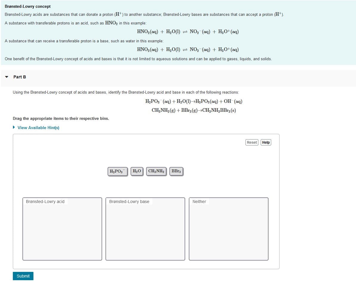 Brønsted-Lowry concept
Brønsted-Lowry acids are substances that can donate a proton (H+) to another substance; Brønsted-Lowry bases are substances that can accept a proton (H+).
A substance with transferable protons is an acid, such as HNO2 in this example:
HNO2 (aq) + H20(1) = NO2 (aq) + H3O+ (aq)
A substance that can receive a transferable proton is
base, such as water in this example:
HNO2 (aq) + H20(1) = NO, (aq) + H3O+ (aq)
One benefit of the Brønsted-Lowry concept of acids and bases is that it is not limited to aqueous solutions and can be applied to gases, liquids, and solids.
Part B
Using the Brønsted-Lowry concept of acids and bases, identify the Brønsted-Lowry acid and base in each of the following reactions:
H,PO3 (aq) + H20(1)→H,PO3 (aq) + OH (aq)
CH,NH, (g) + BB13 (g)→CH,NH,BBr3 (s)
Drag the appropriate items to their respective bins.
• View Available Hint(s)
Reset Help
H,PO3
H20
CH,NH2
BB13
Brønsted-Lowry acid
Brønsted-Lowry base
Neither
Submit

