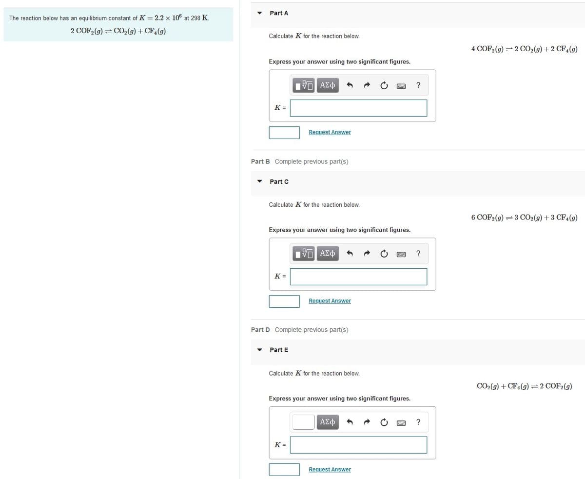 Part A
The reaction below has an equilibrium constant of K = 2.2 x 106 at 298 K.
2 COF2 (9) = C02(9) + CF,(9)
Calculate K for the reaction below.
4 COF, (9) = 2 CO2(9) + 2 CF,(9)
Express your answer using two significant figures.
Hνα ΑΣφ
?
K =
Request Answer
Part B Complete previous part(s)
Part C
Calculate K for the reaction below.
6 COF2 (g) =3 CO2(g) +3 CF4(9)
Express your answer using two significant figures.
Nνα ΑΣφ
K =
Request Answer
Part D Complete previous part(s)
Part E
Calculate K for the reaction below.
CO2(9) + CF4(g)=2 COF2(g)
Express your answer using two significant figures.
ΑΣφ
?
K =
Request Answer
