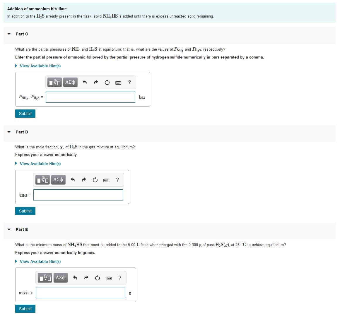 Addition of ammonium bisulfate
In addition to the H,S already present in the flask, solid NH,HS is added until there is excess unreacted solid remaining.
Part C
What are the partial pressures of NH3 and H2S at equilibrium, that is, what are the values of PNH, and P,s, respectively?
Enter the partial pressure of ammonia followed by the partial pressure of hydrogen sulfide numerically in bars separated by a comma.
• View Available Hint(s)
Πν ΑΣφ
?
PNH, , PH,S =
bar
Submit
Part D
What is the mole fraction, x, of H2S in the gas mixture at equilibrium?
Express your answer numerically.
• View Available Hint(s)
Πν ΑΣφ
XH,S =
Submit
Part E
What is the minimum mass of NH,HS that must be added to the 5.00-L flask when charged with the 0.300 g of pure H,S(9), at 25 °C to achieve equilibrium?
Express your answer numerically in grams.
• View Available Hint(s)
Vo AEO
?
mass>
g
Submit
