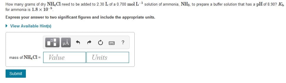 How many grams of dry NH,Cl need to be added to 2.30 L of a 0.700 mol L solution of ammonia, NH3, to prepare a buffer solution that has a pH of 8.90? K,
for ammonia is 1.8 x 10-5
Express your answer to two significant figures and include the appropriate units.
• View Available Hint(s)
HA
mass of NH, Cl =
Value
Units
Submit
