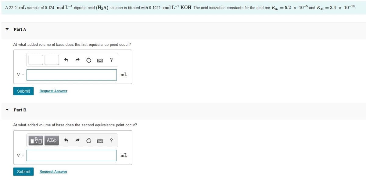 A 22.0 mL sample of 0.124 mol L1 diprotic acid (H,A) solution is titrated with 0.1021 mol L- KOH. The acid ionization constants for the acid are Ka = 5.2 x 10-5 and K, = 3.4 x 10 10
Part A
At what added volume of base does the first equivalence point occur?
?
V =
mL
Submit
Request Answer
Part B
At what added volume of base does the second equivalence point occur?
V =
mL
Submit
Request Answer
