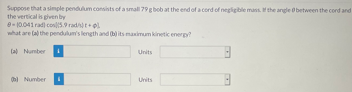 Suppose that a simple pendulum consists of a small 79 g bob at the end of a cord of negligible mass. If the angle 0 between the cord and
the vertical is given by
0 = (0.041 rad) cos[(5.9 rad/s) t+ p],
what are (a) the pendulum's length and (b) its maximum kinetic energy?
(a) Number
i
Units
(b) Number
i
Units
