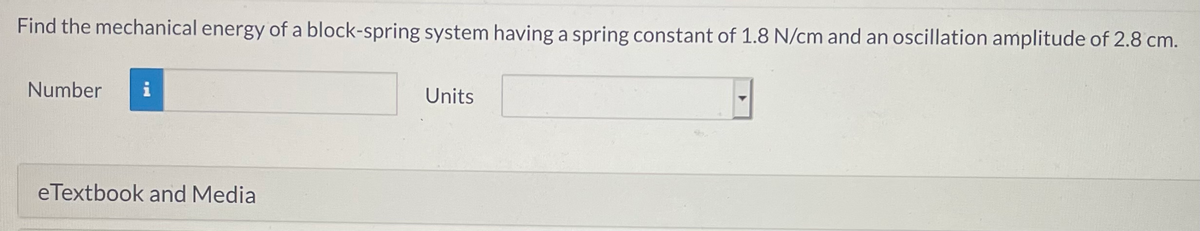 Find the mechanical energy of a block-spring system having a spring constant of 1.8 N/cm and an oscillation amplitude of 2.8 cm.
Number
i
Units
eTextbook and Media
