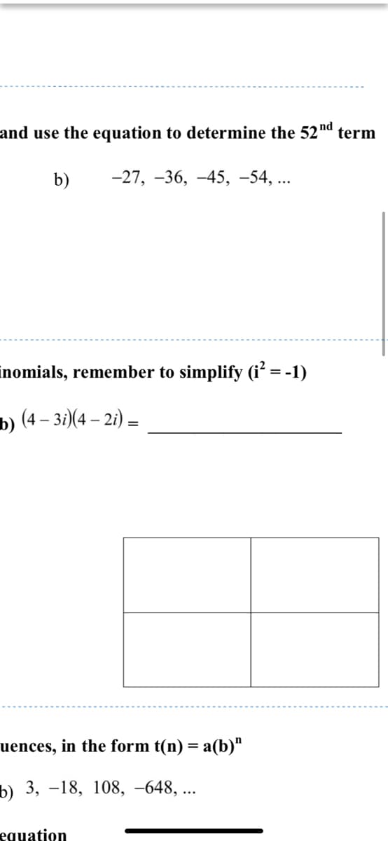 and use the equation to determine the 52'
nd
term
b)
-27, -36, -45, -54, ...
inomials, remember to simplify (i² = -1)
b) (4 - зә)(4 — 2) —
uences, in the form t(n) = a(b)"
b) 3, –18, 108, –648, ...
equation
