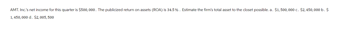 AMT. Inc.'s net income for this quarter is $500,000. The publicized return on assets (ROA) is 34.5 % . Estimate the firm's total asset to the closet possible. a. $1,500,000 c. $2,450,000 b. $
1,450,000 d. $2,005,500