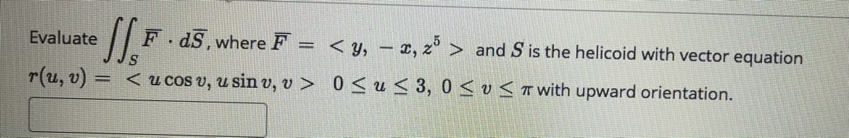 Evaluate
F.dS,where F = <y, – x, z > and S is the helicoid with vector equation
r(u, v) = < u cos v, u sin v, v > 0 <u < 3, 0 < v< TWwith upward orientation.
