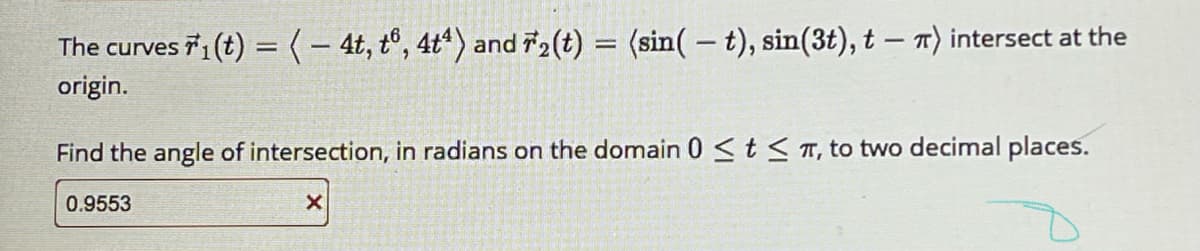 The curves 1 (t) =(- 4t, tº, 4t“) and 2(t) = (sin(-t), sin(3t), t – T) intersect at the
origin.
Find the angle of intersection, in radians on the domain 0<t<T, to two decimal places.
0.9553
